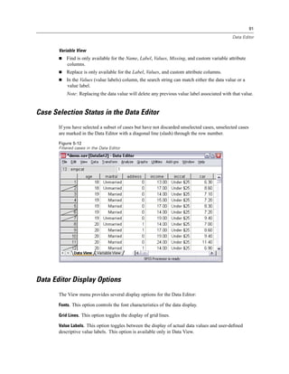 91

                                                                                               Data Editor


       Variable View
           Find is only available for the Name, Label, Values, Missing, and custom variable attribute
           columns.
           Replace is only available for the Label, Values, and custom attribute columns.
           In the Values (value labels) column, the search string can match either the data value or a
           value label.
           Note: Replacing the data value will delete any previous value label associated with that value.


Case Selection Status in the Data Editor
       If you have selected a subset of cases but have not discarded unselected cases, unselected cases
       are marked in the Data Editor with a diagonal line (slash) through the row number.
       Figure 5-12
       Filtered cases in the Data Editor




Data Editor Display Options
       The View menu provides several display options for the Data Editor:

       Fonts. This option controls the font characteristics of the data display.

       Grid Lines. This option toggles the display of grid lines.

       Value Labels. This option toggles between the display of actual data values and user-deﬁned
       descriptive value labels. This option is available only in Data View.
 