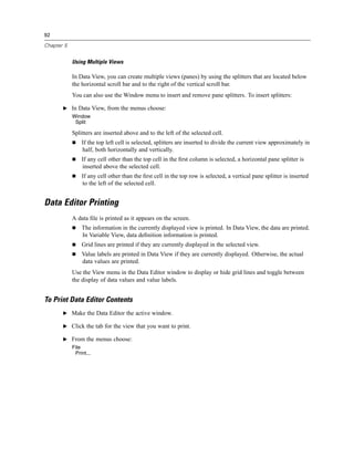 92

Chapter 5


            Using Multiple Views

            In Data View, you can create multiple views (panes) by using the splitters that are located below
            the horizontal scroll bar and to the right of the vertical scroll bar.
            You can also use the Window menu to insert and remove pane splitters. To insert splitters:

       E In Data View, from the menus choose:
            Window
             Split

            Splitters are inserted above and to the left of the selected cell.
                If the top left cell is selected, splitters are inserted to divide the current view approximately in
                half, both horizontally and vertically.
                If any cell other than the top cell in the ﬁrst column is selected, a horizontal pane splitter is
                inserted above the selected cell.
                If any cell other than the ﬁrst cell in the top row is selected, a vertical pane splitter is inserted
                to the left of the selected cell.


Data Editor Printing
            A data ﬁle is printed as it appears on the screen.
                The information in the currently displayed view is printed. In Data View, the data are printed.
                In Variable View, data deﬁnition information is printed.
                Grid lines are printed if they are currently displayed in the selected view.
                Value labels are printed in Data View if they are currently displayed. Otherwise, the actual
                data values are printed.
            Use the View menu in the Data Editor window to display or hide grid lines and toggle between
            the display of data values and value labels.


To Print Data Editor Contents
       E Make the Data Editor the active window.

       E Click the tab for the view that you want to print.

       E From the menus choose:
            File
             Print...
 