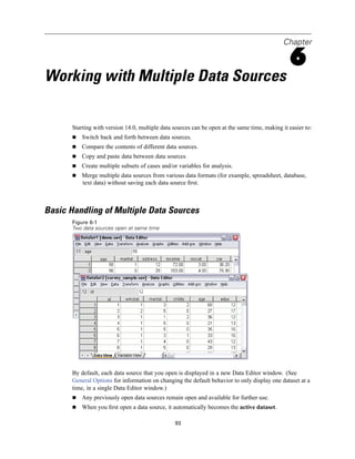 Chapter

                                                                                                 6
Working with Multiple Data Sources

       Starting with version 14.0, multiple data sources can be open at the same time, making it easier to:
           Switch back and forth between data sources.
           Compare the contents of different data sources.
           Copy and paste data between data sources.
           Create multiple subsets of cases and/or variables for analysis.
           Merge multiple data sources from various data formats (for example, spreadsheet, database,
           text data) without saving each data source ﬁrst.



Basic Handling of Multiple Data Sources
       Figure 6-1
       Two data sources open at same time




       By default, each data source that you open is displayed in a new Data Editor window. (See
       General Options for information on changing the default behavior to only display one dataset at a
       time, in a single Data Editor window.)
           Any previously open data sources remain open and available for further use.
           When you ﬁrst open a data source, it automatically becomes the active dataset.

                                                 93
 