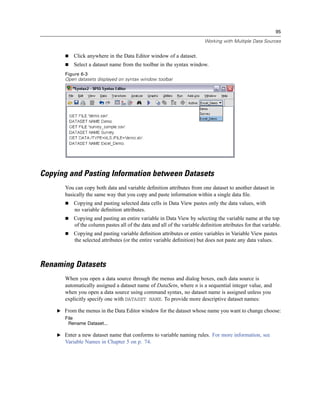 95

                                                                          Working with Multiple Data Sources


           Click anywhere in the Data Editor window of a dataset.
           Select a dataset name from the toolbar in the syntax window.
       Figure 6-3
       Open datasets displayed on syntax window toolbar




Copying and Pasting Information between Datasets
       You can copy both data and variable deﬁnition attributes from one dataset to another dataset in
       basically the same way that you copy and paste information within a single data ﬁle.
           Copying and pasting selected data cells in Data View pastes only the data values, with
           no variable deﬁnition attributes.
           Copying and pasting an entire variable in Data View by selecting the variable name at the top
           of the column pastes all of the data and all of the variable deﬁnition attributes for that variable.
           Copying and pasting variable deﬁnition attributes or entire variables in Variable View pastes
           the selected attributes (or the entire variable deﬁnition) but does not paste any data values.



Renaming Datasets
       When you open a data source through the menus and dialog boxes, each data source is
       automatically assigned a dataset name of DataSetn, where n is a sequential integer value, and
       when you open a data source using command syntax, no dataset name is assigned unless you
       explicitly specify one with DATASET NAME. To provide more descriptive dataset names:

    E From the menus in the Data Editor window for the dataset whose name you want to change choose:
       File
        Rename Dataset...

    E Enter a new dataset name that conforms to variable naming rules. For more information, see
       Variable Names in Chapter 5 on p. 74.
 