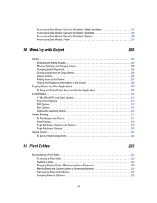 Restructure Data Wizard (Cases to Variables): Select Variables. .                                   ...   ...   ...   ...   ...   ...   ..   197
           Restructure Data Wizard (Cases to Variables): Sort Data . . . . . . .                               ...   ...   ...   ...   ...   ...   ..   199
           Restructure Data Wizard (Cases to Variables): Options . . . . . . . .                               ...   ...   ...   ...   ...   ...   ..   199
           Restructure Data Wizard: Finish . . . . . . . . . . . . . . . . . . . . . . . . .                   ...   ...   ...   ...   ...   ...   ..   201



10 Working with Output                                                                                                                             203

     Viewer . . . . . . . . . . . . . . . . . . . . . . . . . . . . . . . . . . . . . . . . . . . . . . . . . . . . . . . . . . . . . . . . . . . . 203
         Showing and Hiding Results. . . . . . . . . . . . . . . . .                   ...   ...   ...   ...   ...   ...   ...   ...   ...   ...   ..   204
         Moving, Deleting, and Copying Output . . . . . . . . .                        ...   ...   ...   ...   ...   ...   ...   ...   ...   ...   ..   204
         Changing Initial Alignment . . . . . . . . . . . . . . . . . .                ...   ...   ...   ...   ...   ...   ...   ...   ...   ...   ..   205
         Changing Alignment of Output Items . . . . . . . . . .                        ...   ...   ...   ...   ...   ...   ...   ...   ...   ...   ..   205
         Viewer Outline . . . . . . . . . . . . . . . . . . . . . . . . . . .          ...   ...   ...   ...   ...   ...   ...   ...   ...   ...   ..   205
         Adding Items to the Viewer . . . . . . . . . . . . . . . . .                  ...   ...   ...   ...   ...   ...   ...   ...   ...   ...   ..   207
         Finding and Replacing Information in the Viewer .                             ...   ...   ...   ...   ...   ...   ...   ...   ...   ...   ..   208
     Copying Output into Other Applications. . . . . . . . . . . .                     ...   ...   ...   ...   ...   ...   ...   ...   ...   ...   ..   209
         To Copy and Paste Output Items into Another Application . . . . . . . . . . . . . . . . . . . . . . . . . . 209
     Export Output . . . . . . . . . . . . . . . . . . . . . . . . . . . . . . . . . . . . . . . . . . . . . . . . . . . . . . . . . . . . . . . 210
         HTML, Word/RTF, and Excel Options .                       ...     ...   ...   ...   ...   ...   ...   ...   ...   ...   ...   ...   ...   ..   212
         PowerPoint Options . . . . . . . . . . . . . .            ...     ...   ...   ...   ...   ...   ...   ...   ...   ...   ...   ...   ...   ..   213
         PDF Options. . . . . . . . . . . . . . . . . . . .        ...     ...   ...   ...   ...   ...   ...   ...   ...   ...   ...   ...   ...   ..   213
         Text Options. . . . . . . . . . . . . . . . . . . .       ...     ...   ...   ...   ...   ...   ...   ...   ...   ...   ...   ...   ...   ..   215
         Options for Exporting Charts . . . . . . .                ...     ...   ...   ...   ...   ...   ...   ...   ...   ...   ...   ...   ...   ..   216
     Viewer Printing . . . . . . . . . . . . . . . . . . . . .     ...     ...   ...   ...   ...   ...   ...   ...   ...   ...   ...   ...   ...   ..   217
         To Print Output and Charts . . . . . . . . . . . .                ...   ...   ...   ...   ...   ...   ...   ...   ...   ...   ...   ...   ..   217
         Print Preview. . . . . . . . . . . . . . . . . . . . . .          ...   ...   ...   ...   ...   ...   ...   ...   ...   ...   ...   ...   ..   218
         Page Attributes: Headers and Footers . . .                        ...   ...   ...   ...   ...   ...   ...   ...   ...   ...   ...   ...   ..   219
         Page Attributes: Options . . . . . . . . . . . . .                ...   ...   ...   ...   ...   ...   ...   ...   ...   ...   ...   ...   ..   220
     Saving Output . . . . . . . . . . . . . . . . . . . . . . . . .       ...   ...   ...   ...   ...   ...   ...   ...   ...   ...   ...   ...   ..   221
           To Save a Viewer Document . . . . . . . . . . . . . . . . . . . . . . . . . . . . . . . . . . . . . . . . . . . . . . . . 221



11 Pivot Tables                                                                                                                                    223

     Manipulating a Pivot Table . . . . . . . . . . . . . . . . . . . . . . . . . . . . . . . . . . . . . . . . . . . . . . . . . . . . . 223
           Activating a Pivot Table . . . . . . . . . . . . . . . . . . . . . . . . . .            ...   ...   ...   ...   ...   ...   ...   ...   ..   223
           Pivoting a Table . . . . . . . . . . . . . . . . . . . . . . . . . . . . . . . .        ...   ...   ...   ...   ...   ...   ...   ...   ..   223
           Changing Display Order of Elements within a Dimension .                                 ...   ...   ...   ...   ...   ...   ...   ...   ..   224
           Moving Rows and Columns within a Dimension Element .                                    ...   ...   ...   ...   ...   ...   ...   ...   ..   224
           Transposing Rows and Columns. . . . . . . . . . . . . . . . . . . .                     ...   ...   ...   ...   ...   ...   ...   ...   ..   225
           Grouping Rows or Columns . . . . . . . . . . . . . . . . . . . . . . .                  ...   ...   ...   ...   ...   ...   ...   ...   ..   225



                                                                     xii
 