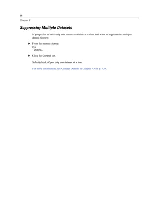 96

Chapter 6


Suppressing Multiple Datasets
            If you prefer to have only one dataset available at a time and want to suppress the multiple
            dataset feature:

       E From the menus choose:
            Edit
             Options...

       E Click the General tab.

            Select (check) Open only one dataset at a time.

            For more information, see General Options in Chapter 45 on p. 454.
 