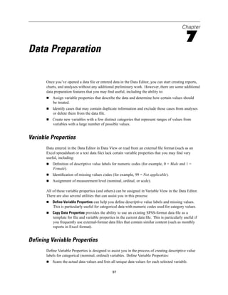Chapter

                                                                                                   7
Data Preparation

       Once you’ve opened a data ﬁle or entered data in the Data Editor, you can start creating reports,
       charts, and analyses without any additional preliminary work. However, there are some additional
       data preparation features that you may ﬁnd useful, including the ability to:
           Assign variable properties that describe the data and determine how certain values should
           be treated.
           Identify cases that may contain duplicate information and exclude those cases from analyses
           or delete them from the data ﬁle.
           Create new variables with a few distinct categories that represent ranges of values from
           variables with a large number of possible values.


Variable Properties
       Data entered in the Data Editor in Data View or read from an external ﬁle format (such as an
       Excel spreadsheet or a text data ﬁle) lack certain variable properties that you may ﬁnd very
       useful, including:
           Deﬁnition of descriptive value labels for numeric codes (for example, 0 = Male and 1 =
           Female).
           Identiﬁcation of missing values codes (for example, 99 = Not applicable).
           Assignment of measurement level (nominal, ordinal, or scale).

       All of these variable properties (and others) can be assigned in Variable View in the Data Editor.
       There are also several utilities that can assist you in this process:
           Define Variable Properties can help you deﬁne descriptive value labels and missing values.
           This is particularly useful for categorical data with numeric codes used for category values.
           Copy Data Properties provides the ability to use an existing SPSS-format data ﬁle as a
           template for ﬁle and variable properties in the current data ﬁle. This is particularly useful if
           you frequently use external-format data ﬁles that contain similar content (such as monthly
           reports in Excel format).


Defining Variable Properties
       Deﬁne Variable Properties is designed to assist you in the process of creating descriptive value
       labels for categorical (nominal, ordinal) variables. Deﬁne Variable Properties:
           Scans the actual data values and lists all unique data values for each selected variable.

                                                  97
 