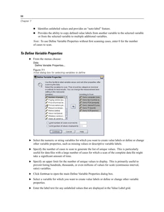 98

Chapter 7


                Identiﬁes unlabeled values and provides an “auto-label” feature.
                Provides the ability to copy deﬁned value labels from another variable to the selected variable
                or from the selected variable to multiple additional variables.
            Note: To use Deﬁne Variable Properties without ﬁrst scanning cases, enter 0 for the number
            of cases to scan.


To Define Variable Properties
       E From the menus choose:
            Data
             Define Variable Properties...
            Figure 7-1
            Initial dialog box for selecting variables to define




       E Select the numeric or string variables for which you want to create value labels or deﬁne or change
            other variable properties, such as missing values or descriptive variable labels.
       E Specify the number of cases to scan to generate the list of unique values. This is particularly
            useful for data ﬁles with a large number of cases for which a scan of the complete data ﬁle might
            take a signiﬁcant amount of time.
       E Specify an upper limit for the number of unique values to display. This is primarily useful to
            prevent listing hundreds, thousands, or even millions of values for scale (continuous interval,
            ratio) variables.
       E Click Continue to open the main Deﬁne Variable Properties dialog box.

       E Select a variable for which you want to create value labels or deﬁne or change other variable
            properties.
       E Enter the label text for any unlabeled values that are displayed in the Value Label grid.
 