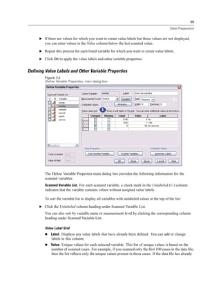99

                                                                                                Data Preparation


     E If there are values for which you want to create value labels but those values are not displayed,
        you can enter values in the Value column below the last scanned value.

     E Repeat this process for each listed variable for which you want to create value labels.

     E Click OK to apply the value labels and other variable properties.


Defining Value Labels and Other Variable Properties
        Figure 7-2
        Define Variable Properties, main dialog box




        The Deﬁne Variable Properties main dialog box provides the following information for the
        scanned variables:
        Scanned Variable List. For each scanned variable, a check mark in the Unlabeled (U.) column
        indicates that the variable contains values without assigned value labels.

        To sort the variable list to display all variables with unlabeled values at the top of the list:

     E Click the Unlabeled column heading under Scanned Variable List.

        You can also sort by variable name or measurement level by clicking the corresponding column
        heading under Scanned Variable List.

        Value Label Grid
            Label. Displays any value labels that have already been deﬁned. You can add or change
            labels in this column.
            Value. Unique values for each selected variable. This list of unique values is based on the
            number of scanned cases. For example, if you scanned only the ﬁrst 100 cases in the data ﬁle,
            then the list reﬂects only the unique values present in those cases. If the data ﬁle has already
 