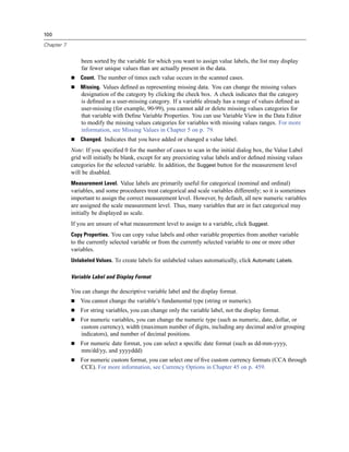 100

Chapter 7


                been sorted by the variable for which you want to assign value labels, the list may display
                far fewer unique values than are actually present in the data.
                Count. The number of times each value occurs in the scanned cases.
                Missing. Values deﬁned as representing missing data. You can change the missing values
                designation of the category by clicking the check box. A check indicates that the category
                is deﬁned as a user-missing category. If a variable already has a range of values deﬁned as
                user-missing (for example, 90-99), you cannot add or delete missing values categories for
                that variable with Deﬁne Variable Properties. You can use Variable View in the Data Editor
                to modify the missing values categories for variables with missing values ranges. For more
                information, see Missing Values in Chapter 5 on p. 79.
                Changed. Indicates that you have added or changed a value label.
            Note: If you speciﬁed 0 for the number of cases to scan in the initial dialog box, the Value Label
            grid will initially be blank, except for any preexisting value labels and/or deﬁned missing values
            categories for the selected variable. In addition, the Suggest button for the measurement level
            will be disabled.
            Measurement Level. Value labels are primarily useful for categorical (nominal and ordinal)
            variables, and some procedures treat categorical and scale variables differently; so it is sometimes
            important to assign the correct measurement level. However, by default, all new numeric variables
            are assigned the scale measurement level. Thus, many variables that are in fact categorical may
            initially be displayed as scale.
            If you are unsure of what measurement level to assign to a variable, click Suggest.
            Copy Properties. You can copy value labels and other variable properties from another variable
            to the currently selected variable or from the currently selected variable to one or more other
            variables.
            Unlabeled Values. To create labels for unlabeled values automatically, click Automatic Labels.

            Variable Label and Display Format

            You can change the descriptive variable label and the display format.
                You cannot change the variable’s fundamental type (string or numeric).
                For string variables, you can change only the variable label, not the display format.
                For numeric variables, you can change the numeric type (such as numeric, date, dollar, or
                custom currency), width (maximum number of digits, including any decimal and/or grouping
                indicators), and number of decimal positions.
                For numeric date format, you can select a speciﬁc date format (such as dd-mm-yyyy,
                mm/dd/yy, and yyyyddd)
                For numeric custom format, you can select one of ﬁve custom currency formats (CCA through
                CCE). For more information, see Currency Options in Chapter 45 on p. 459.
 