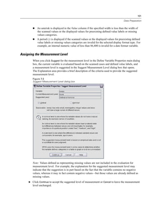 101

                                                                                           Data Preparation


            An asterisk is displayed in the Value column if the speciﬁed width is less than the width of
            the scanned values or the displayed values for preexisting deﬁned value labels or missing
            values categories.
            A period (.) is displayed if the scanned values or the displayed values for preexisting deﬁned
            value labels or missing values categories are invalid for the selected display format type. For
            example, an internal numeric value of less than 86,400 is invalid for a date format variable.


Assigning the Measurement Level
        When you click Suggest for the measurement level in the Deﬁne Variable Properties main dialog
        box, the current variable is evaluated based on the scanned cases and deﬁned value labels, and
        a measurement level is suggested in the Suggest Measurement Level dialog box that opens.
        The Explanation area provides a brief description of the criteria used to provide the suggested
        measurement level.
        Figure 7-3
        Suggest Measurement Level dialog box




        Note: Values deﬁned as representing missing values are not included in the evaluation for
        measurement level. For example, the explanation for the suggested measurement level may
        indicate that the suggestion is in part based on the fact that the variable contains no negative
        values, whereas it may in fact contain negative values—but those values are already deﬁned as
        missing values.
     E Click Continue to accept the suggested level of measurement or Cancel to leave the measurement
        level unchanged.
 