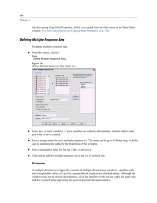 104

Chapter 7


            data ﬁles using Copy Data Properties, which is accessed from the Data menu in the Data Editor
            window. For more information, see Copying Data Properties on p. 106.


Defining Multiple Response Sets

            To deﬁne multiple response sets:

       E From the menus, choose:
            Data
             Define Multiple Response Sets...

            Figure 7-6
            Define Multiple Response Sets dialog box




       E Select two or more variables. If your variables are coded as dichotomies, indicate which value
            you want to have counted.

       E Enter a unique name for each multiple response set. The name can be up to 63 bytes long. A dollar
            sign is automatically added to the beginning of the set name.

       E Enter a descriptive label for the set. (This is optional.)

       E Click Add to add the multiple response set to the list of deﬁned sets.


            Dichotomies

            A multiple dichotomy set typically consists of multiple dichotomous variables: variables with
            only two possible values of a yes/no, present/absent, checked/not checked nature. Although the
            variables may not be strictly dichotomous, all of the variables in the set are coded the same way,
            and the Counted Value represents the positive/present/checked condition.
 
