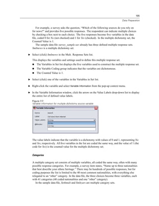 105

                                                                                        Data Preparation


      For example, a survey asks the question, “Which of the following sources do you rely on
   for news?” and provides ﬁve possible responses. The respondent can indicate multiple choices
   by checking a box next to each choice. The ﬁve responses become ﬁve variables in the data
   ﬁle, coded 0 for No (not checked) and 1 for Yes (checked). In the multiple dichotomy set, the
   Counted Value is 1.
      The sample data ﬁle survey_sample.sav already has three deﬁned multiple response sets.
   $mltnews is a multiple dichotomy set.

E Select (click) $mltnews in the Mult. Response Sets list.

   This displays the variables and settings used to deﬁne this multiple response set.
       The Variables in Set list displays the ﬁve variables used to construct the multiple response set.
       The Variable Coding group indicates that the variables are dichotomous.
       The Counted Value is 1.

E Select (click) one of the variables in the Variables in Set list.

E Right-click the variable and select Variable Information from the pop-up context menu.

E In the Variable Information window, click the arrow on the Value Labels drop-down list to display
   the entire list of deﬁned value labels.
   Figure 7-7
   Variable information for multiple dichotomy source variable




   The value labels indicate that the variable is a dichotomy with values of 0 and 1, representing No
   and Yes, respectively. All ﬁve variables in the list are coded the same way, and the value of 1 (the
   code for Yes) is the counted value for the multiple dichotomy set.


   Categories

   A multiple category set consists of multiple variables, all coded the same way, often with many
   possible response categories. For example, a survey item states, “Name up to three nationalities
   that best describe your ethnic heritage.” There may be hundreds of possible responses, but for
   coding purposes the list is limited to the 40 most common nationalities, with everything else
   relegated to an “other” category. In the data ﬁle, the three choices become three variables, each
   with 41 categories (40 coded nationalities and one “other” category).
      In the sample data ﬁle, $ethmult and $mltcars are multiple category sets.
 
