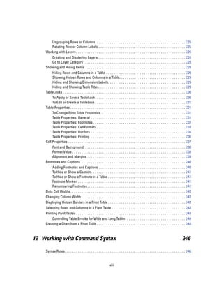 Ungrouping Rows or Columns . . . . . . . . . . . . . . . . . . . . . . . . . . . . . . . . . . . . . . . . . . . . . . . 225
       Rotating Row or Column Labels . . . . . . . . . . . . . . . . . . . . . . . . . . . . . . . . . . . . . . . . . . . . . . 225
    Working with Layers . . . . . . . . . . . . . . . . . . . . . . . . . . . . . . . . . . . . . . . . . . . . . . . . . . . . . . . . . . 226
       Creating and Displaying Layers . . . . . . . . . . . . . . . . . . . . . . . . . . . . . . . . . . . . . . . . . . . . . . 226
       Go to Layer Category . . . . . . . . . . . . . . . . . . . . . . . . . . . . . . . . . . . . . . . . . . . . . . . . . . . . . . 228
    Showing and Hiding Items . . . . . . . . . . . . . . . . . . . . . . . . . . . . . . . . . . . . . . . . . . . . . . . . . . . . . 228
        Hiding Rows and Columns in a Table . . . . . . . . . .                      ...   ...   ...   ...   ...   ...   ...   ...   ...   ...   ..   229
        Showing Hidden Rows and Columns in a Table. . .                             ...   ...   ...   ...   ...   ...   ...   ...   ...   ...   ..   229
        Hiding and Showing Dimension Labels. . . . . . . . .                        ...   ...   ...   ...   ...   ...   ...   ...   ...   ...   ..   229
        Hiding and Showing Table Titles. . . . . . . . . . . . . .                  ...   ...   ...   ...   ...   ...   ...   ...   ...   ...   ..   229
    TableLooks . . . . . . . . . . . . . . . . . . . . . . . . . . . . . . . . .    ...   ...   ...   ...   ...   ...   ...   ...   ...   ...   ..   230
        To Apply or Save a TableLook. . . . . . . . . . . . . . . . . . . . . . . . . . . . . . . . . . . . . . . . . . . . . . . . 230
        To Edit or Create a TableLook . . . . . . . . . . . . . . . . . . . . . . . . . . . . . . . . . . . . . . . . . . . . . . . . 231
    Table Properties . . . . . . . . . . . . . . . . . . . . . . . . . . . . . . . . . . . . . . . . . . . . . . . . . . . . . . . . . . . . . 231
         To Change Pivot Table Properties.                  ...   ...   ...   ...   ...   ...   ...   ...   ...   ...   ...   ...   ...   ...   ..   231
         Table Properties: General . . . . . .              ...   ...   ...   ...   ...   ...   ...   ...   ...   ...   ...   ...   ...   ...   ..   231
         Table Properties: Footnotes . . . . .              ...   ...   ...   ...   ...   ...   ...   ...   ...   ...   ...   ...   ...   ...   ..   232
         Table Properties: Cell Formats . . .               ...   ...   ...   ...   ...   ...   ...   ...   ...   ...   ...   ...   ...   ...   ..   233
         Table Properties: Borders . . . . . .              ...   ...   ...   ...   ...   ...   ...   ...   ...   ...   ...   ...   ...   ...   ..   235
         Table Properties: Printing . . . . . .             ...   ...   ...   ...   ...   ...   ...   ...   ...   ...   ...   ...   ...   ...   ..   236
    Cell Properties . . . . . . . . . . . . . . . . . .     ...   ...   ...   ...   ...   ...   ...   ...   ...   ...   ...   ...   ...   ...   ..   237
        Font and Background. . . .              ...   ...   ...   ...   ...   ...   ...   ...   ...   ...   ...   ...   ...   ...   ...   ...   ..   238
        Format Value . . . . . . . . . .        ...   ...   ...   ...   ...   ...   ...   ...   ...   ...   ...   ...   ...   ...   ...   ...   ..   238
        Alignment and Margins . .               ...   ...   ...   ...   ...   ...   ...   ...   ...   ...   ...   ...   ...   ...   ...   ...   ..   239
    Footnotes and Captions . . . . .            ...   ...   ...   ...   ...   ...   ...   ...   ...   ...   ...   ...   ...   ...   ...   ...   ..   240
        Adding Footnotes and Captions . . . . .                   ...   ...   ...   ...   ...   ...   ...   ...   ...   ...   ...   ...   ...   ..   240
        To Hide or Show a Caption . . . . . . . . .               ...   ...   ...   ...   ...   ...   ...   ...   ...   ...   ...   ...   ...   ..   241
        To Hide or Show a Footnote in a Table                     ...   ...   ...   ...   ...   ...   ...   ...   ...   ...   ...   ...   ...   ..   241
        Footnote Marker . . . . . . . . . . . . . . . .           ...   ...   ...   ...   ...   ...   ...   ...   ...   ...   ...   ...   ...   ..   241
        Renumbering Footnotes . . . . . . . . . . .               ...   ...   ...   ...   ...   ...   ...   ...   ...   ...   ...   ...   ...   ..   241
    Data Cell Widths . . . . . . . . . . . . . . . . . . . .      ...   ...   ...   ...   ...   ...   ...   ...   ...   ...   ...   ...   ...   ..   242
    Changing Column Width . . . . . . . . . . . . . . . . . . . . . . . . . . . . . . . . . . . . . . . . . . . . . . . . . . . . . . . 242
    Displaying Hidden Borders in a Pivot Table . . . . . . . . . . . . . . . . . . . . . . . . . . . . . . . . . . . . . . . . . 242
    Selecting Rows and Columns in a Pivot Table . . . . . . . . . . . . . . . . . . . . . . . . . . . . . . . . . . . . . . . 243
    Printing Pivot Tables . . . . . . . . . . . . . . . . . . . . . . . . . . . . . . . . . . . . . . . . . . . . . . . . . . . . . . . . . . 244
        Controlling Table Breaks for Wide and Long Tables . . . . . . . . . . . . . . . . . . . . . . . . . . . . . . . 244
    Creating a Chart from a Pivot Table . . . . . . . . . . . . . . . . . . . . . . . . . . . . . . . . . . . . . . . . . . . . . . . 244



12 Working with Command Syntax                                                                                                                  246

    Syntax Rules. . . . . . . . . . . . . . . . . . . . . . . . . . . . . . . . . . . . . . . . . . . . . . . . . . . . . . . . . . . . . . . . 246


                                                                  xiii
 