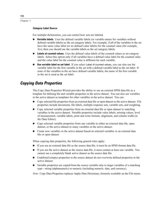 106

Chapter 7


            Category Label Source

            For multiple dichotomies, you can control how sets are labeled.
                Variable labels. Uses the deﬁned variable labels (or variable names for variables without
                deﬁned variable labels) as the set category labels. For example, if all of the variables in the set
                have the same value label (or no deﬁned value labels) for the counted value (for example,
                Yes), then you should use the variable labels as the set category labels.
                Labels of counted values. Uses the deﬁned value labels of the counted values as set category
                labels. Select this option only if all variables have a deﬁned value label for the counted value
                and the value label for the counted value is different for each variable.
                Use variable label as set label. If you select Label of counted values, you can also use the
                variable label for the ﬁrst variable in the set with a deﬁned variable label as the set label. If
                none of the variables in the set have deﬁned variable labels, the name of the ﬁrst variable
                in the set is used as the set label.


Copying Data Properties
            The Copy Data Properties Wizard provides the ability to use an external SPSS data ﬁle as a
            template for deﬁning ﬁle and variable properties in the active dataset. You can also use variables
            in the active dataset as templates for other variables in the active dataset. You can:
                Copy selected ﬁle properties from an external data ﬁle or open dataset to the active dataset. File
                properties include documents, ﬁle labels, multiple response sets, variable sets, and weighting.
                Copy selected variable properties from an external data ﬁle or open dataset to matching
                variables in the active dataset. Variable properties include value labels, missing values, level
                of measurement, variable labels, print and write formats, alignment, and column width (in
                the Data Editor).
                Copy selected variable properties from one variable in either an external data ﬁle, open
                dataset, or the active dataset to many variables in the active dataset.
                Create new variables in the active dataset based on selected variables in an external data
                ﬁle or open dataset.

            When copying data properties, the following general rules apply:
                If you use an external data ﬁle as the source data ﬁle, it must be an SPSS-format data ﬁle.
                If you use the active dataset as the source data ﬁle, it must contain at least one variable. You
                cannot use a completely blank active dataset as the source data ﬁle.
                Undeﬁned (empty) properties in the source dataset do not overwrite deﬁned properties in the
                active dataset.
                Variable properties are copied from the source variable only to target variables of a matching
                type—string (alphanumeric) or numeric (including numeric, date, and currency).
            Note: Copy Data Properties replaces Apply Data Dictionary, formerly available on the File menu.
 