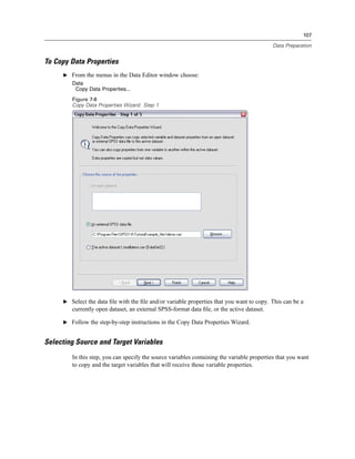 107

                                                                                           Data Preparation


To Copy Data Properties
     E From the menus in the Data Editor window choose:
        Data
         Copy Data Properties...
        Figure 7-8
        Copy Data Properties Wizard: Step 1




     E Select the data ﬁle with the ﬁle and/or variable properties that you want to copy. This can be a
        currently open dataset, an external SPSS-format data ﬁle, or the active dataset.

     E Follow the step-by-step instructions in the Copy Data Properties Wizard.


Selecting Source and Target Variables
        In this step, you can specify the source variables containing the variable properties that you want
        to copy and the target variables that will receive those variable properties.
 