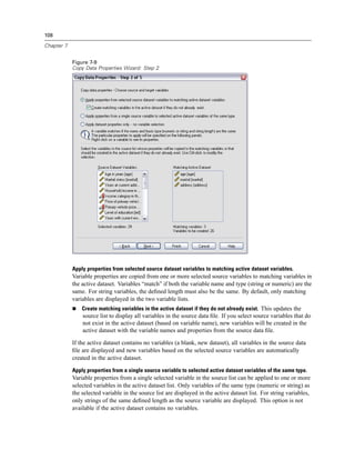 108

Chapter 7


            Figure 7-9
            Copy Data Properties Wizard: Step 2




            Apply properties from selected source dataset variables to matching active dataset variables.
            Variable properties are copied from one or more selected source variables to matching variables in
            the active dataset. Variables “match” if both the variable name and type (string or numeric) are the
            same. For string variables, the deﬁned length must also be the same. By default, only matching
            variables are displayed in the two variable lists.
                Create matching variables in the active dataset if they do not already exist. This updates the
                source list to display all variables in the source data ﬁle. If you select source variables that do
                not exist in the active dataset (based on variable name), new variables will be created in the
                active dataset with the variable names and properties from the source data ﬁle.

            If the active dataset contains no variables (a blank, new dataset), all variables in the source data
            ﬁle are displayed and new variables based on the selected source variables are automatically
            created in the active dataset.

            Apply properties from a single source variable to selected active dataset variables of the same type.
            Variable properties from a single selected variable in the source list can be applied to one or more
            selected variables in the active dataset list. Only variables of the same type (numeric or string) as
            the selected variable in the source list are displayed in the active dataset list. For string variables,
            only strings of the same deﬁned length as the source variable are displayed. This option is not
            available if the active dataset contains no variables.
 