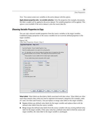 109

                                                                                             Data Preparation


        Note: You cannot create new variables in the active dataset with this option.
        Apply dataset properties only—no variable selection. Only ﬁle properties (for example, documents,
        ﬁle label, weight) will be applied to the active dataset. No variable properties will be applied. This
        option is not available if the active dataset is also the source data ﬁle.


Choosing Variable Properties to Copy
        You can copy selected variable properties from the source variables to the target variables.
        Undeﬁned (empty) properties in the source variables do not overwrite deﬁned properties in the
        target variables.
        Figure 7-10
        Copy Data Properties Wizard: Step 3




        Value Labels. Value labels are descriptive labels associated with data values. Value labels are often
        used when numeric data values are used to represent non-numeric categories (for example, codes
        of 1 and 2 for Male and Female). You can replace or merge value labels in the target variables.
            Replace deletes any deﬁned value labels for the target variable and replaces them with the
            deﬁned value labels from the source variable.
            Merge merges the deﬁned value labels from the source variable with any existing deﬁned value
            label for the target variable. If the same value has a deﬁned value label in both the source and
            target variables, the value label in the target variable is unchanged.
 
