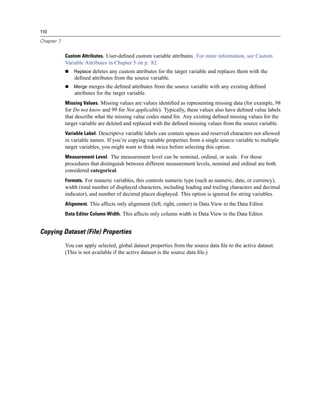 110

Chapter 7


            Custom Attributes. User-deﬁned custom variable attributes. For more information, see Custom
            Variable Attributes in Chapter 5 on p. 82.
                Replace deletes any custom attributes for the target variable and replaces them with the
                deﬁned attributes from the source variable.
                Merge merges the deﬁned attributes from the source variable with any existing deﬁned
                attributes for the target variable.
            Missing Values. Missing values are values identiﬁed as representing missing data (for example, 98
            for Do not know and 99 for Not applicable). Typically, these values also have deﬁned value labels
            that describe what the missing value codes stand for. Any existing deﬁned missing values for the
            target variable are deleted and replaced with the deﬁned missing values from the source variable.
            Variable Label. Descriptive variable labels can contain spaces and reserved characters not allowed
            in variable names. If you’re copying variable properties from a single source variable to multiple
            target variables, you might want to think twice before selecting this option.
            Measurement Level. The measurement level can be nominal, ordinal, or scale. For those
            procedures that distinguish between different measurement levels, nominal and ordinal are both
            considered categorical.
            Formats. For numeric variables, this controls numeric type (such as numeric, date, or currency),
            width (total number of displayed characters, including leading and trailing characters and decimal
            indicator), and number of decimal places displayed. This option is ignored for string variables.
            Alignment. This affects only alignment (left, right, center) in Data View in the Data Editor.
            Data Editor Column Width. This affects only column width in Data View in the Data Editor.


Copying Dataset (File) Properties
            You can apply selected, global dataset properties from the source data ﬁle to the active dataset.
            (This is not available if the active dataset is the source data ﬁle.)
 