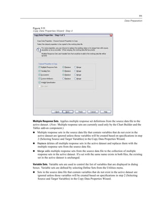 111

                                                                                      Data Preparation


Figure 7-11
Copy Data Properties Wizard: Step 4




Multiple Response Sets. Applies multiple response set deﬁnitions from the source data ﬁle to the
active dataset. (Note: Multiple response sets are currently used only by the Chart Builder and the
Tables add-on component.)
    Multiple response sets in the source data ﬁle that contain variables that do not exist in the
    active dataset are ignored unless those variables will be created based on speciﬁcations in step
    2 (Selecting Source and Target Variables) in the Copy Data Properties Wizard.
    Replace deletes all multiple response sets in the active dataset and replaces them with the
    multiple response sets from the source data ﬁle.
    Merge adds multiple response sets from the source data ﬁle to the collection of multiple
    response sets in the active dataset. If a set with the same name exists in both ﬁles, the existing
    set in the active dataset is unchanged.

Variable Sets. Variable sets are used to control the list of variables that are displayed in dialog
boxes. Variable sets are deﬁned by selecting Deﬁne Sets from the Utilities menu.
    Sets in the source data ﬁle that contain variables that do not exist in the active dataset are
    ignored unless those variables will be created based on speciﬁcations in step 2 (Selecting
    Source and Target Variables) in the Copy Data Properties Wizard.
 