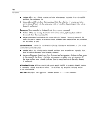 112

Chapter 7


                Replace deletes any existing variable sets in the active dataset, replacing them with variable
                sets from the source data ﬁle.
                Merge adds variable sets from the source data ﬁle to the collection of variable sets in the
                active dataset. If a set with the same name exists in both ﬁles, the existing set in the active
                dataset is unchanged.

            Documents. Notes appended to the data ﬁle via the DOCUMENT command.
                Replace deletes any existing documents in the active dataset, replacing them with the
                documents from the source data ﬁle.
                Merge combines documents from the source and active dataset. Unique documents in the
                source ﬁle that do not exist in the active dataset are added to the active dataset. All documents
                are then sorted by date.

            Custom Attributes. Custom data ﬁle attributes, typically created with the DATAFILE ATTRIBUTE
            command in command syntax.
                Replace deletes any existing custom data ﬁle attributes in the active dataset, replacing them
                with the data ﬁle attributes from the source data ﬁle.
                Merge combines data ﬁle attributes from the source and active dataset. Unique attribute names
                in the source ﬁle that do not exist in the active dataset are added to the active dataset. If
                the same attribute name exists in both data ﬁles, the named attribute in the active dataset
                is unchanged.

            Weight Specification. Weights cases by the current weight variable in the source data ﬁle if there
            is a matching variable in the active dataset. This overrides any weighting currently in effect
            in the active dataset.
            File Label. Descriptive label applied to a data ﬁle with the FILE LABEL command.
 