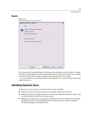 113

                                                                                            Data Preparation


Results
          Figure 7-12
          Copy Data Properties Wizard: Step 5




          The last step in the Copy Data Properties Wizard provides information on the number of variables
          for which variable properties will be copied from the source data ﬁle, the number of new variables
          that will be created, and the number of dataset (ﬁle) properties that will be copied.
             You can also choose to paste the generated command syntax into a syntax window and save the
          syntax for later use.


Identifying Duplicate Cases
          “Duplicate” cases may occur in your data for many reasons, including:
             Data entry errors in which the same case is accidentally entered more than once.
             Multiple cases share a common primary ID value but have different secondary ID values, such
             as family members who all live in the same house.
             Multiple cases represent the same case but with different values for variables other than those
             that identify the case, such as multiple purchases made by the same person or company
             for different products or at different times.
 
