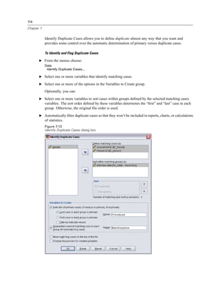 114

Chapter 7


            Identify Duplicate Cases allows you to deﬁne duplicate almost any way that you want and
            provides some control over the automatic determination of primary versus duplicate cases.

            To Identify and Flag Duplicate Cases

       E From the menus choose:
            Data
             Identify Duplicate Cases...

       E Select one or more variables that identify matching cases.

       E Select one or more of the options in the Variables to Create group.

            Optionally, you can:
       E Select one or more variables to sort cases within groups deﬁned by the selected matching cases
            variables. The sort order deﬁned by these variables determines the “ﬁrst” and “last” case in each
            group. Otherwise, the original ﬁle order is used.
       E Automatically ﬁlter duplicate cases so that they won’t be included in reports, charts, or calculations
            of statistics.
            Figure 7-13
            Identify Duplicate Cases dialog box
 