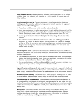 115

                                                                                     Data Preparation


Define matching cases by. Cases are considered duplicates if their values match for all selected
variables. If you want to identify only cases that are a 100% match in all respects, select all
of the variables.

Sort within matching groups by. Cases are automatically sorted by the variables that deﬁne
matching cases. You can select additional sorting variables that will determine the sequential
order of cases in each matching group.
    For each sort variable, you can sort in ascending or descending order.
    If you select multiple sort variables, cases are sorted by each variable within categories of the
    preceding variable in the list. For example, if you select date as the ﬁrst sorting variable and
    amount as the second sorting variable, cases will be sorted by amount within each date.
    Use the up and down arrow buttons to the right of the list to change the sort order of the
    variables.
    The sort order determines the “ﬁrst” and “last” case within each matching group, which
    determines the value of the optional primary indicator variable. For example, if you want
    to ﬁlter out all but the most recent case in each matching group, you could sort cases within
    the group in ascending order of a date variable, which would make the most recent date
    the last date in the group.

Indicator of primary cases. Creates a variable with a value of 1 for all unique cases and the case
identiﬁed as the primary case in each group of matching cases and a value of 0 for the nonprimary
duplicates in each group.
    The primary case can be either the last or ﬁrst case in each matching group, as determined by
    the sort order within the matching group. If you don’t specify any sort variables, the original
    ﬁle order determines the order of cases within each group.
    You can use the indicator variable as a ﬁlter variable to exclude nonprimary duplicates from
    reports and analyses without deleting those cases from the data ﬁle.

Sequential count of matching cases in each group. Creates a variable with a sequential value from 1
to n for cases in each matching group. The sequence is based on the current order of cases in each
group, which is either the original ﬁle order or the order determined by any speciﬁed sort variables.

Move matching cases to the top. Sorts the data ﬁle so that all groups of matching cases are at the
top of the data ﬁle, making it easy to visually inspect the matching cases in the Data Editor.

Display frequencies for created variables. Frequency tables containing counts for each value of
the created variables. For example, for the primary indicator variable, the table would show the
number of cases with a value 0 for that variable, which indicates the number of duplicates, and the
number of cases with a value of 1 for that variable, which indicates the number of unique and
primary cases.

Missing Values. For numeric variables, the system-missing value is treated like any other
value—cases with the system-missing value for an identiﬁer variable are treated as having
matching values for that variable. For string variables, cases with no value for an identiﬁer
variable are treated as having matching values for that variable.
 