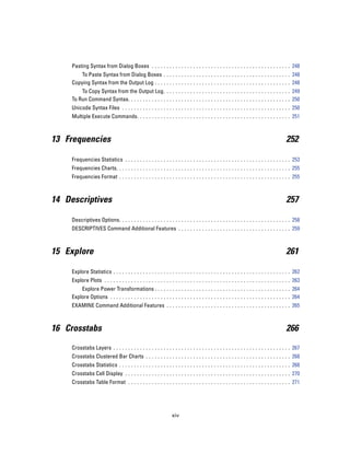 Pasting Syntax from Dialog Boxes . . . . . . . . . . . . . . . . . . . . . . . . . . . . . . . . . . . . . . . . . . . . . . . 248
         To Paste Syntax from Dialog Boxes . . . . . . . . . . . . . . . . . . . . . . . . . . . . . . . . . . . . . . . . . . . 248
     Copying Syntax from the Output Log . . . . . . . . . . . . . . . . . . . . . . . . . . . . . . . . . . . . . . . . . . . . . . 248
         To Copy Syntax from the Output Log . . . . . . . . . . . . . . . . . . . . . . . . . . . . . . . . . . . . . . . . . . . 249
     To Run Command Syntax. . . . . . . . . . . . . . . . . . . . . . . . . . . . . . . . . . . . . . . . . . . . . . . . . . . . . . . 250
     Unicode Syntax Files . . . . . . . . . . . . . . . . . . . . . . . . . . . . . . . . . . . . . . . . . . . . . . . . . . . . . . . . . 250
     Multiple Execute Commands. . . . . . . . . . . . . . . . . . . . . . . . . . . . . . . . . . . . . . . . . . . . . . . . . . . . 251



13 Frequencies                                                                                                                             252

     Frequencies Statistics . . . . . . . . . . . . . . . . . . . . . . . . . . . . . . . . . . . . . . . . . . . . . . . . . . . . . . . . 253
     Frequencies Charts. . . . . . . . . . . . . . . . . . . . . . . . . . . . . . . . . . . . . . . . . . . . . . . . . . . . . . . . . . . 255
     Frequencies Format . . . . . . . . . . . . . . . . . . . . . . . . . . . . . . . . . . . . . . . . . . . . . . . . . . . . . . . . . . 255



14 Descriptives                                                                                                                            257

     Descriptives Options. . . . . . . . . . . . . . . . . . . . . . . . . . . . . . . . . . . . . . . . . . . . . . . . . . . . . . . . . . 258
     DESCRIPTIVES Command Additional Features . . . . . . . . . . . . . . . . . . . . . . . . . . . . . . . . . . . . . . 259



15 Explore                                                                                                                                 261

     Explore Statistics . . . . . . . . . . . . . . . . . . . . . . . . . . . . . . . . . . . . . . . . . . . . . . . . . . . . . . . . . . . . 262
     Explore Plots . . . . . . . . . . . . . . . . . . . . . . . . . . . . . . . . . . . . . . . . . . . . . . . . . . . . . . . . . . . . . . . 263
         Explore Power Transformations . . . . . . . . . . . . . . . . . . . . . . . . . . . . . . . . . . . . . . . . . . . . . . 264
     Explore Options . . . . . . . . . . . . . . . . . . . . . . . . . . . . . . . . . . . . . . . . . . . . . . . . . . . . . . . . . . . . . 264
     EXAMINE Command Additional Features . . . . . . . . . . . . . . . . . . . . . . . . . . . . . . . . . . . . . . . . . . 265



16 Crosstabs                                                                                                                               266

     Crosstabs Layers . . . . . . . . . . . . . . . . . . . . . . . . . . . . . . . . . . . . . . . . . . . . . . . . . . . . . . . . . . . . 267
     Crosstabs Clustered Bar Charts . . . . . . . . . . . . . . . . . . . . . . . . . . . . . . . . . . . . . . . . . . . . . . . . . 268
     Crosstabs Statistics . . . . . . . . . . . . . . . . . . . . . . . . . . . . . . . . . . . . . . . . . . . . . . . . . . . . . . . . . . 268
     Crosstabs Cell Display . . . . . . . . . . . . . . . . . . . . . . . . . . . . . . . . . . . . . . . . . . . . . . . . . . . . . . . . 270
     Crosstabs Table Format . . . . . . . . . . . . . . . . . . . . . . . . . . . . . . . . . . . . . . . . . . . . . . . . . . . . . . . 271




                                                                   xiv
 