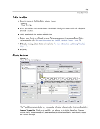 117

                                                                                           Data Preparation


To Bin Variables
     E From the menus in the Data Editor window choose:
        Transform
          Visual Binning...

     E Select the numeric scale and/or ordinal variables for which you want to create new categorical
        (binned) variables.

     E Select a variable in the Scanned Variable List.

     E Enter a name for the new binned variable. Variable names must be unique and must follow
        variable naming rules. For more information, see Variable Names in Chapter 5 on p. 74.

     E Deﬁne the binning criteria for the new variable. For more information, see Binning Variables
        on p. 117.

     E Click OK.


Binning Variables
        Figure 7-15
        Visual Binning, main dialog box




        The Visual Binning main dialog box provides the following information for the scanned variables:
        Scanned Variable List. Displays the variables you selected in the initial dialog box. You can
        sort the list by measurement level (scale or ordinal) or by variable label or name by clicking on
        the column headings.
 