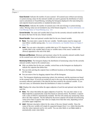 118

Chapter 7


            Cases Scanned. Indicates the number of cases scanned. All scanned cases without user-missing
            or system-missing values for the selected variable are used to generate the distribution of values
            used in calculations in Visual Binning, including the histogram displayed in the main dialog box
            and cutpoints based on percentiles or standard deviation units.
            Missing Values. Indicates the number of scanned cases with user-missing or system-missing
            values. Missing values are not included in any of the binned categories. For more information, see
            User-Missing Values in Visual Binning on p. 123.
            Current Variable. The name and variable label (if any) for the currently selected variable that will
            be used as the basis for the new, binned variable.

            Binned Variable. Name and optional variable label for the new, binned variable.
                Name. You must enter a name for the new variable. Variable names must be unique and
                must follow variable naming rules. For more information, see Variable Names in Chapter 5
                on p. 74.
                Label. You can enter a descriptive variable label up to 255 characters long. The default
                variable label is the variable label (if any) or variable name of the source variable with
                (Binned) appended to the end of the label.

            Minimum and Maximum. Minimum and maximum values for the currently selected variable, based
            on the scanned cases and not including values deﬁned as user-missing.

            Nonmissing Values. The histogram displays the distribution of nonmissing values for the currently
            selected variable, based on the scanned cases.
                After you deﬁne bins for the new variable, vertical lines on the histogram are displayed to
                indicate the cutpoints that deﬁne bins.
                You can click and drag the cutpoint lines to different locations on the histogram, changing
                the bin ranges.
                You can remove bins by dragging cutpoint lines off the histogram.
            Note: The histogram (displaying nonmissing values), the minimum, and the maximum are based
            on the scanned values. If you do not include all cases in the scan, the true distribution may not be
            accurately reﬂected, particularly if the data ﬁle has been sorted by the selected variable. If you
            scan zero cases, no information about the distribution of values is available.

            Grid. Displays the values that deﬁne the upper endpoints of each bin and optional value labels for
            each bin.
                Value. The values that deﬁne the upper endpoints of each bin. You can enter values or use
                Make Cutpoints to automatically create bins based on selected criteria. By default, a cutpoint
                with a value of HIGH is automatically included. This bin will contain any nonmissing values
                above the other cutpoints. The bin deﬁned by the lowest cutpoint will include all nonmissing
                values lower than or equal to that value (or simply lower than that value, depending on how
                you deﬁne upper endpoints).
                Label. Optional, descriptive labels for the values of the new, binned variable. Since the
                values of the new variable will simply be sequential integers from 1 to n, labels that describe
                what the values represent can be very useful. You can enter labels or use Make Labels to
                automatically create value labels.
 