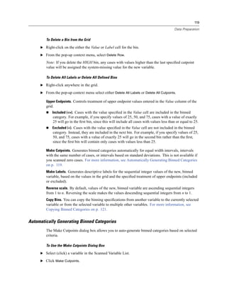 119

                                                                                               Data Preparation


        To Delete a Bin from the Grid

     E Right-click on the either the Value or Label cell for the bin.

     E From the pop-up context menu, select Delete Row.

        Note: If you delete the HIGH bin, any cases with values higher than the last speciﬁed cutpoint
        value will be assigned the system-missing value for the new variable.

        To Delete All Labels or Delete All Defined Bins

     E Right-click anywhere in the grid.

     E From the pop-up context menu select either Delete All Labels or Delete All Cutpoints.

        Upper Endpoints. Controls treatment of upper endpoint values entered in the Value column of the
        grid.
            Included (<=). Cases with the value speciﬁed in the Value cell are included in the binned
             category. For example, if you specify values of 25, 50, and 75, cases with a value of exactly
             25 will go in the ﬁrst bin, since this will include all cases with values less than or equal to 25.
            Excluded (<). Cases with the value speciﬁed in the Value cell are not included in the binned
             category. Instead, they are included in the next bin. For example, if you specify values of 25,
             50, and 75, cases with a value of exactly 25 will go in the second bin rather than the ﬁrst,
             since the ﬁrst bin will contain only cases with values less than 25.

        Make Cutpoints. Generates binned categories automatically for equal width intervals, intervals
        with the same number of cases, or intervals based on standard deviations. This is not available if
        you scanned zero cases. For more information, see Automatically Generating Binned Categories
        on p. 119.
        Make Labels. Generates descriptive labels for the sequential integer values of the new, binned
        variable, based on the values in the grid and the speciﬁed treatment of upper endpoints (included
        or excluded).
        Reverse scale. By default, values of the new, binned variable are ascending sequential integers
        from 1 to n. Reversing the scale makes the values descending sequential integers from n to 1.
        Copy Bins. You can copy the binning speciﬁcations from another variable to the currently selected
        variable or from the selected variable to multiple other variables. For more information, see
        Copying Binned Categories on p. 121.


Automatically Generating Binned Categories
        The Make Cutpoints dialog box allows you to auto-generate binned categories based on selected
        criteria.

        To Use the Make Cutpoints Dialog Box

     E Select (click) a variable in the Scanned Variable List.

     E Click Make Cutpoints.
 