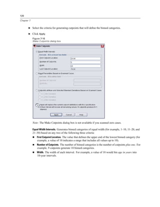 120

Chapter 7


       E Select the criteria for generating cutpoints that will deﬁne the binned categories.

       E Click Apply.

            Figure 7-16
            Make Cutpoints dialog box




            Note: The Make Cutpoints dialog box is not available if you scanned zero cases.

            Equal Width Intervals. Generates binned categories of equal width (for example, 1–10, 11–20, and
            21–30) based on any two of the following three criteria:
               First Cutpoint Location. The value that deﬁnes the upper end of the lowest binned category (for
                example, a value of 10 indicates a range that includes all values up to 10).
               Number of Cutpoints. The number of binned categories is the number of cutpoints plus one. For
                example, 9 cutpoints generate 10 binned categories.
               Width. The width of each interval. For example, a value of 10 would bin age in years into
                10-year intervals.
 