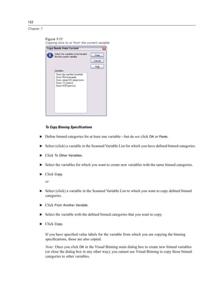 122

Chapter 7


            Figure 7-17
            Copying bins to or from the current variable




            To Copy Binning Specifications

       E Deﬁne binned categories for at least one variable—but do not click OK or Paste.

       E Select (click) a variable in the Scanned Variable List for which you have deﬁned binned categories.

       E Click To Other Variables.

       E Select the variables for which you want to create new variables with the same binned categories.

       E Click Copy.

            or

       E Select (click) a variable in the Scanned Variable List to which you want to copy deﬁned binned
            categories.

       E Click From Another Variable.

       E Select the variable with the deﬁned binned categories that you want to copy.

       E Click Copy.


            If you have speciﬁed value labels for the variable from which you are copying the binning
            speciﬁcations, those are also copied.

            Note: Once you click OK in the Visual Binning main dialog box to create new binned variables
            (or close the dialog box in any other way), you cannot use Visual Binning to copy those binned
            categories to other variables.
 