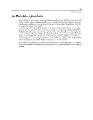 123

                                                                                           Data Preparation


User-Missing Values in Visual Binning
        Values deﬁned as user-missing (values identiﬁed as codes for missing data) for the source variable
        are not included in the binned categories for the new variable. User-missing values for the source
        variables are copied as user-missing values for the new variable, and any deﬁned value labels for
        missing value codes are also copied.
           If a missing value code conﬂicts with one of the binned category values for the new variable,
        the missing value code for the new variable is recoded to a nonconﬂicting value by adding 100 to
        the highest binned category value. For example, if a value of 1 is deﬁned as user-missing for the
        source variable and the new variable will have six binned categories, any cases with a value of 1
        for the source variable will have a value of 106 for the new variable, and 106 will be deﬁned as
        user-missing. If the user-missing value for the source variable had a deﬁned value label, that label
        will be retained as the value label for the recoded value of the new variable.
        Note: If the source variable has a deﬁned range of user-missing values of the form LO-n, where n
        is a positive number, the corresponding user-missing values for the new variable will be negative
        numbers.
 