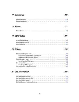17 Summarize                                                                                                                             273

     Summarize Options. . . . . . . . . . . . . . . . . . . . . . . . . . . . . . . . . . . . . . . . . . . . . . . . . . . . . . . . . . . 274
     Summarize Statistics . . . . . . . . . . . . . . . . . . . . . . . . . . . . . . . . . . . . . . . . . . . . . . . . . . . . . . . . . 275



18 Means                                                                                                                                 277

     Means Options . . . . . . . . . . . . . . . . . . . . . . . . . . . . . . . . . . . . . . . . . . . . . . . . . . . . . . . . . . . . . . 279



19 OLAP Cubes                                                                                                                            281

     OLAP Cubes Statistics . . . . . . . . . . . . . . . . . . . . . . . . . . . . . . . . . . . . . . . . . . . . . . . . . . . . . . . . 282
     OLAP Cubes Differences. . . . . . . . . . . . . . . . . . . . . . . . . . . . . . . . . . . . . . . . . . . . . . . . . . . . . . . 284
     OLAP Cubes Title . . . . . . . . . . . . . . . . . . . . . . . . . . . . . . . . . . . . . . . . . . . . . . . . . . . . . . . . . . . . 285



20 T Tests                                                                                                                               286

     Independent-Samples T Test. . . . . . . . . . . . . . . . . . . . . . . . . . . . . . . . . . . . . . . . . . . . . . . . . . . . 286
         Independent-Samples T Test Define Groups. . . . . . . . . . . . . . . . . . . . . . . . . . . . . . . . . . . . . 288
         Independent-Samples T Test Options . . . . . . . . . . . . . . . . . . . . . . . . . . . . . . . . . . . . . . . . . 288
     Paired-Samples T Test . . . . . . . . . . . . . . . . . . . . . . . . . . . . . . . . . . . . . . . . . . . . . . . . . . . . . . . . 289
         Paired-Samples T Test Options . . . . . . . . . . . . . . . . . . . . . . . . . . . . . . . . . . . . . . . . . . . . . . 290
     One-Sample T Test . . . . . . . . . . . . . . . . . . . . . . . . . . . . . . . . . . . . . . . . . . . . . . . . . . . . . . . . . . . 290
         One-Sample T Test Options . . . . . . . . . . . . . . . . . . . . . . . . . . . . . . . . . . . . . . . . . . . . . . . . . 292
     T-TEST Command Additional Features. . . . . . . . . . . . . . . . . . . . . . . . . . . . . . . . . . . . . . . . . . . . . 292



21 One-Way ANOVA                                                                                                                         293

     One-Way ANOVA Contrasts . . . . . . . . . . . . . . . . . . . . . . . . . . . . . . . . . . . . . . . . . . . . . . . . . . . . 294
     One-Way ANOVA Post Hoc Tests . . . . . . . . . . . . . . . . . . . . . . . . . . . . . . . . . . . . . . . . . . . . . . . . 295
     One-Way ANOVA Options . . . . . . . . . . . . . . . . . . . . . . . . . . . . . . . . . . . . . . . . . . . . . . . . . . . . . . 297
     ONEWAY Command Additional Features . . . . . . . . . . . . . . . . . . . . . . . . . . . . . . . . . . . . . . . . . . . 298




                                                                   xv
 