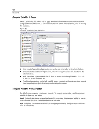 126

Chapter 8


Compute Variable: If Cases
            The If Cases dialog box allows you to apply data transformations to selected subsets of cases,
            using conditional expressions. A conditional expression returns a value of true, false, or missing
            for each case.
            Figure 8-2
            Compute Variable If Cases dialog box




                If the result of a conditional expression is true, the case is included in the selected subset.
                If the result of a conditional expression is false or missing, the case is not included in the
                selected subset.
                Most conditional expressions use one or more of the six relational operators (<, >, <=, >=,
                =, and ~=) on the calculator pad.
                Conditional expressions can include variable names, constants, arithmetic operators, numeric
                (and other) functions, logical variables, and relational operators.


Compute Variable: Type and Label
            By default, new computed variables are numeric. To compute a new string variable, you must
            specify the data type and width.
            Label. Optional, descriptive variable label up to 255 bytes long. You can enter a label or use the
            ﬁrst 110 characters of the compute expression as the label.
            Type. Computed variables can be numeric or string (alphanumeric). String variables cannot be
            used in calculations.
 