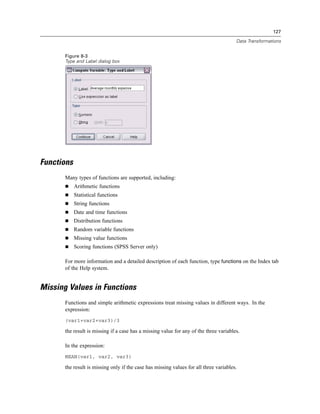 127

                                                                                        Data Transformations


       Figure 8-3
       Type and Label dialog box




Functions
       Many types of functions are supported, including:
            Arithmetic functions
            Statistical functions
            String functions
            Date and time functions
            Distribution functions
            Random variable functions
            Missing value functions
            Scoring functions (SPSS Server only)

       For more information and a detailed description of each function, type functions on the Index tab
       of the Help system.


Missing Values in Functions
       Functions and simple arithmetic expressions treat missing values in different ways. In the
       expression:
       (var1+var2+var3)/3

       the result is missing if a case has a missing value for any of the three variables.

       In the expression:
       MEAN(var1, var2, var3)

       the result is missing only if the case has missing values for all three variables.
 