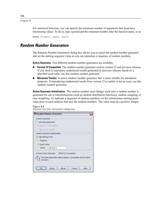 128

Chapter 8


            For statistical functions, you can specify the minimum number of arguments that must have
            nonmissing values. To do so, type a period and the minimum number after the function name, as in:
            MEAN.2(var1, var2, var3)


Random Number Generators
            The Random Number Generators dialog box allows you to select the random number generator
            and set the starting sequence value so you can reproduce a sequence of random numbers.

            Active Generator. Two different random number generators are available:
               Version 12 Compatible. The random number generator used in version 12 and previous releases.
                If you need to reproduce randomized results generated in previous releases based on a
                speciﬁed seed value, use this random number generator.
               Mersenne Twister. A newer random number generator that is more reliable for simulation
                purposes. If reproducing randomized results from version 12 or earlier is not an issue, use this
                random number generator.

            Active Generator Initialization. The random number seed changes each time a random number is
            generated for use in transformations (such as random distribution functions), random sampling, or
            case weighting. To replicate a sequence of random numbers, set the initialization starting point
            value prior to each analysis that uses the random numbers. The value must be a positive integer.
            Figure 8-4
            Random Number Generators dialog box
 