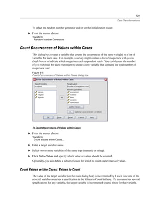 129

                                                                                        Data Transformations


        To select the random number generator and/or set the initialization value:

     E From the menus choose:
        Transform
          Random Number Generators


Count Occurrences of Values within Cases
        This dialog box creates a variable that counts the occurrences of the same value(s) in a list of
        variables for each case. For example, a survey might contain a list of magazines with yes/no
        check boxes to indicate which magazines each respondent reads. You could count the number
        of yes responses for each respondent to create a new variable that contains the total number of
        magazines read.
        Figure 8-5
        Count Occurrences of Values within Cases dialog box




        To Count Occurrences of Values within Cases

     E From the menus choose:
        Transform
          Count Values within Cases...

     E Enter a target variable name.

     E Select two or more variables of the same type (numeric or string).

     E Click Define Values and specify which value or values should be counted.

        Optionally, you can deﬁne a subset of cases for which to count occurrences of values.


Count Values within Cases: Values to Count
        The value of the target variable (on the main dialog box) is incremented by 1 each time one of the
        selected variables matches a speciﬁcation in the Values to Count list here. If a case matches several
        speciﬁcations for any variable, the target variable is incremented several times for that variable.
 