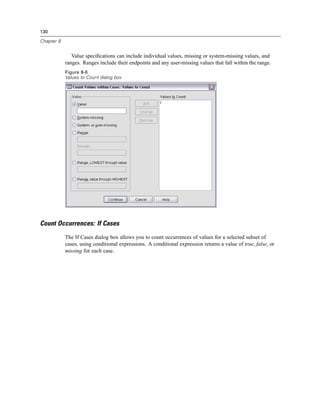 130

Chapter 8


               Value speciﬁcations can include individual values, missing or system-missing values, and
            ranges. Ranges include their endpoints and any user-missing values that fall within the range.
            Figure 8-6
            Values to Count dialog box




Count Occurrences: If Cases
            The If Cases dialog box allows you to count occurrences of values for a selected subset of
            cases, using conditional expressions. A conditional expression returns a value of true, false, or
            missing for each case.
 