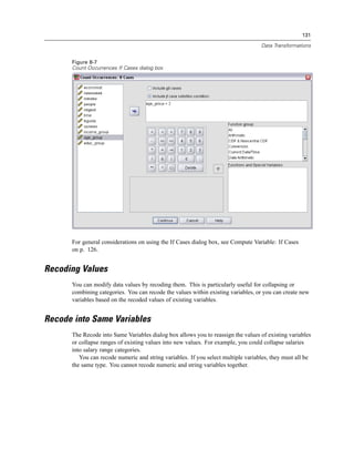 131

                                                                                   Data Transformations


      Figure 8-7
      Count Occurrences If Cases dialog box




      For general considerations on using the If Cases dialog box, see Compute Variable: If Cases
      on p. 126.


Recoding Values
      You can modify data values by recoding them. This is particularly useful for collapsing or
      combining categories. You can recode the values within existing variables, or you can create new
      variables based on the recoded values of existing variables.


Recode into Same Variables
      The Recode into Same Variables dialog box allows you to reassign the values of existing variables
      or collapse ranges of existing values into new values. For example, you could collapse salaries
      into salary range categories.
         You can recode numeric and string variables. If you select multiple variables, they must all be
      the same type. You cannot recode numeric and string variables together.
 