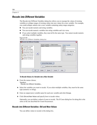 134

Chapter 8


Recode into Different Variables
            The Recode into Different Variables dialog box allows you to reassign the values of existing
            variables or collapse ranges of existing values into new values for a new variable. For example,
            you could collapse salaries into a new variable containing salary-range categories.
                You can recode numeric and string variables.
                You can recode numeric variables into string variables and vice versa.
                If you select multiple variables, they must all be the same type. You cannot recode numeric
                and string variables together.
            Figure 8-10
            Recode into Different Variables dialog box




            To Recode Values of a Variable into a New Variable

       E From the menus choose:
            Transform
              Recode into Different Variables...

       E Select the variables you want to recode. If you select multiple variables, they must be the same
            type (numeric or string).

       E Enter an output (new) variable name for each new variable and click Change.

       E Click Old and New Values and specify how to recode values.

            Optionally, you can deﬁne a subset of cases to recode. The If Cases dialog box for doing this is the
            same as the one described for Count Occurrences.


Recode into Different Variables: Old and New Values
            You can deﬁne values to recode in this dialog box.
 