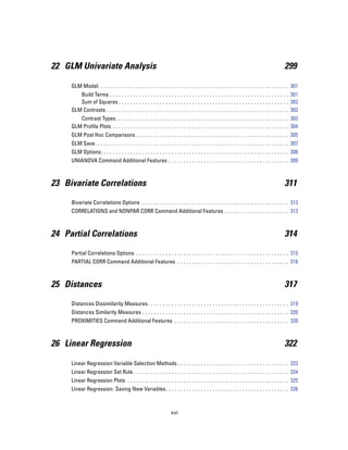 22 GLM Univariate Analysis                                                                                                                 299

     GLM Model. . . . . . . . . . . . . . . . . . . . . . . . . . . . . . . . . . . . . . . . . . . . . . . . . . . . . . . . . . . . . . . . . 301
        Build Terms . . . . . . . . . . . . . . . . . . . . . . . . . . . . . . . . . . . . . . . . . . . . . . . . . . . . . . . . . . . . . 301
        Sum of Squares . . . . . . . . . . . . . . . . . . . . . . . . . . . . . . . . . . . . . . . . . . . . . . . . . . . . . . . . . . 302
     GLM Contrasts . . . . . . . . . . . . . . . . . . . . . . . . . . . . . . . . . . . . . . . . . . . . . . . . . . . . . . . . . . . . . . 303
        Contrast Types. . . . . . . . . . . . . . . . . . . . . . . . . . . . . . . . . . . . . . . . . . . . . . . . . . . . . . . . . . . 303
     GLM Profile Plots . . . . . . . . . . . . . . . . . . . . . . . . . . . . . . . . . . . . . . . . . . . . . . . . . . . . . . . . . . . . 304
     GLM Post Hoc Comparisons . . . . . . . . . . . . . . . . . . . . . . . . . . . . . . . . . . . . . . . . . . . . . . . . . . . . 305
     GLM Save. . . . . . . . . . . . . . . . . . . . . . . . . . . . . . . . . . . . . . . . . . . . . . . . . . . . . . . . . . . . . . . . . . 307
     GLM Options. . . . . . . . . . . . . . . . . . . . . . . . . . . . . . . . . . . . . . . . . . . . . . . . . . . . . . . . . . . . . . . . 308
     UNIANOVA Command Additional Features . . . . . . . . . . . . . . . . . . . . . . . . . . . . . . . . . . . . . . . . . 309



23 Bivariate Correlations                                                                                                                  311

     Bivariate Correlations Options . . . . . . . . . . . . . . . . . . . . . . . . . . . . . . . . . . . . . . . . . . . . . . . . . . 313
     CORRELATIONS and NONPAR CORR Command Additional Features . . . . . . . . . . . . . . . . . . . . . . 313



24 Partial Correlations                                                                                                                    314

     Partial Correlations Options . . . . . . . . . . . . . . . . . . . . . . . . . . . . . . . . . . . . . . . . . . . . . . . . . . . . 315
     PARTIAL CORR Command Additional Features . . . . . . . . . . . . . . . . . . . . . . . . . . . . . . . . . . . . . . 316



25 Distances                                                                                                                               317

     Distances Dissimilarity Measures . . . . . . . . . . . . . . . . . . . . . . . . . . . . . . . . . . . . . . . . . . . . . . . . 319
     Distances Similarity Measures . . . . . . . . . . . . . . . . . . . . . . . . . . . . . . . . . . . . . . . . . . . . . . . . . . 320
     PROXIMITIES Command Additional Features . . . . . . . . . . . . . . . . . . . . . . . . . . . . . . . . . . . . . . . 320



26 Linear Regression                                                                                                                       322

     Linear Regression Variable Selection Methods . . . . . . . . . . . . . . . . . . . . . . . . . . . . . . . . . . . . . . 323
     Linear Regression Set Rule . . . . . . . . . . . . . . . . . . . . . . . . . . . . . . . . . . . . . . . . . . . . . . . . . . . . . 324
     Linear Regression Plots . . . . . . . . . . . . . . . . . . . . . . . . . . . . . . . . . . . . . . . . . . . . . . . . . . . . . . . 325
     Linear Regression: Saving New Variables. . . . . . . . . . . . . . . . . . . . . . . . . . . . . . . . . . . . . . . . . . 326



                                                                   xvi
 