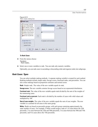 137

                                                                                      Data Transformations


        Figure 8-12
        Rank Cases dialog box




        To Rank Cases

     E From the menus choose:
        Transform
          Rank Cases...

     E Select one or more variables to rank. You can rank only numeric variables.

        Optionally, you can rank cases in ascending or descending order and organize ranks into subgroups.


Rank Cases: Types
        You can select multiple ranking methods. A separate ranking variable is created for each method.
        Ranking methods include simple ranks, Savage scores, fractional ranks, and percentiles. You can
        also create rankings based on proportion estimates and normal scores.
        Rank. Simple rank. The value of the new variable equals its rank.
        Savage score. The new variable contains Savage scores based on an exponential distribution.
        Fractional rank. The value of the new variable equals rank divided by the sum of the weights of
        the nonmissing cases.
        Fractional rank as percent. Each rank is divided by the number of cases with valid values and
        multiplied by 100.
        Sum of case weights. The value of the new variable equals the sum of case weights. The new
        variable is a constant for all cases in the same group.
        Ntiles. Ranks are based on percentile groups, with each group containing approximately the
        same number of cases. For example, 4 Ntiles would assign a rank of 1 to cases below the 25th
        percentile, 2 to cases between the 25th and 50th percentile, 3 to cases between the 50th and 75th
        percentile, and 4 to cases above the 75th percentile.
 