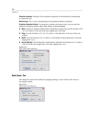 138

Chapter 8


            Proportion estimates. Estimates of the cumulative proportion of the distribution corresponding
            to a particular rank.
            Normal scores. The z scores corresponding to the estimated cumulative proportion.
            Proportion Estimation Formula. For proportion estimates and normal scores, you can select the
            proportion estimation formula: Blom, Tukey, Rankit, or Van der Waerden.
                Blom. Creates new ranking variable based on proportion estimates that uses the formula (r-3/8)
                / (w+1/4), where w is the sum of the case weights and r is the rank.
                Tukey. Uses the formula (r-1/3) / (w+1/3), where r is the rank and w is the sum of the case
                weights.
                Rankit. Uses the formula (r-1/2) / w, where w is the number of observations and r is the rank,
                ranging from 1 to w.
                Van der Waerden. Van der Waerden’s transformation, deﬁned by the formula r/(w+1), where w
                is the sum of the case weights and r is the rank, ranging from 1 to w.
            Figure 8-13
            Rank Cases Types dialog box




Rank Cases: Ties
            This dialog box controls the method for assigning rankings to cases with the same value on
            the original variable.
            Figure 8-14
            Rank Cases Ties dialog box
 