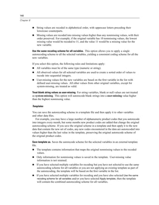 140

Chapter 8


                   String values are recoded in alphabetical order, with uppercase letters preceding their
                   lowercase counterparts.
                   Missing values are recoded into missing values higher than any nonmissing values, with their
                   order preserved. For example, if the original variable has 10 nonmissing values, the lowest
                   missing value would be recoded to 11, and the value 11 would be a missing value for the
                   new variable.

            Use the same recoding scheme for all variables. This option allows you to apply a single
            autorecoding scheme to all the selected variables, yielding a consistent coding scheme for all the
            new variables.

            If you select this option, the following rules and limitations apply:
                   All variables must be of the same type (numeric or string).
                   All observed values for all selected variables are used to create a sorted order of values to
                   recode into sequential integers.
                   User-missing values for the new variables are based on the ﬁrst variable in the list with
                   deﬁned user-missing values. All other values from other original variables, except for
                   system-missing, are treated as valid.

            Treat blank string values as user-missing. For string variables, blank or null values are not treated
            as system-missing. This option will autorecode blank strings into a user-missing value higher
            than the highest nonmissing value.

            Templates

            You can save the autorecoding scheme in a template ﬁle and then apply it to other variables
            and other data ﬁles.
               For example, you may have a large number of alphanumeric product codes that you autorecode
            into integers every month, but some months new product codes are added that change the original
            autorecoding scheme. If you save the original scheme in a template and then apply it to the new
            data that contain the new set of codes, any new codes encountered in the data are autorecoded into
            values higher than the last value in the template, preserving the original autorecode scheme of
            the original product codes.

            Save template as. Saves the autorecode scheme for the selected variables in an external template
            ﬁle.
                   The template contains information that maps the original nonmissing values to the recoded
                   values.
                   Only information for nonmissing values is saved in the template. User-missing value
                   information is not retained.
                   If you have selected multiple variables for recoding but you have not selected to use the same
                   autorecoding scheme for all variables or you are not applying an existing template as part of
                   the autorecoding, the template will be based on the ﬁrst variable in the list.
                   If you have selected multiple variables for recoding and you have also selected Use the same
                   recoding scheme for all variables and/or you have selected Apply template, then the template
                   will contain the combined autorecoding scheme for all variables.
 
