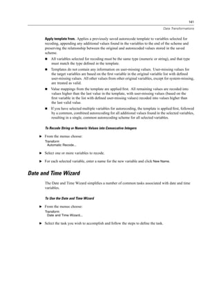 141

                                                                                      Data Transformations


       Apply template from. Applies a previously saved autorecode template to variables selected for
       recoding, appending any additional values found in the variables to the end of the scheme and
       preserving the relationship between the original and autorecoded values stored in the saved
       scheme.
           All variables selected for recoding must be the same type (numeric or string), and that type
           must match the type deﬁned in the template.
           Templates do not contain any information on user-missing values. User-missing values for
           the target variables are based on the ﬁrst variable in the original variable list with deﬁned
           user-missing values. All other values from other original variables, except for system-missing,
           are treated as valid.
           Value mappings from the template are applied ﬁrst. All remaining values are recoded into
           values higher than the last value in the template, with user-missing values (based on the
           ﬁrst variable in the list with deﬁned user-missing values) recoded into values higher than
           the last valid value.
           If you have selected multiple variables for autorecoding, the template is applied ﬁrst, followed
           by a common, combined autorecoding for all additional values found in the selected variables,
           resulting in a single, common autorecoding scheme for all selected variables.

       To Recode String or Numeric Values into Consecutive Integers

    E From the menus choose:
       Transform
         Automatic Recode...

    E Select one or more variables to recode.

    E For each selected variable, enter a name for the new variable and click New Name.


Date and Time Wizard
       The Date and Time Wizard simpliﬁes a number of common tasks associated with date and time
       variables.

       To Use the Date and Time Wizard

    E From the menus choose:
       Transform
         Date and Time Wizard...

    E Select the task you wish to accomplish and follow the steps to deﬁne the task.
 
