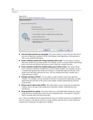 142

Chapter 8


            Figure 8-16
            Date and Time Wizard introduction screen




                Learn how dates and times are represented. This choice leads to a screen that provides a brief
                overview of date/time variables in SPSS. By clicking on the Help button, it also provides a
                link to more detailed information.
                Create a date/time variable from a string containing a date or time. Use this option to create a
                date/time variable from a string variable. For example, you have a string variable representing
                dates in the form mm/dd/yyyy and want to create a date/time variable from this.
                Create a date/time variable from variables holding parts of dates or times. This choice allows
                you to construct a date/time variable from a set of existing variables. For example, you have
                a variable that represents the month (as an integer), a second that represents the day of the
                month, and a third that represents the year. You can combine these three variables into a
                single date/time variable.
                Calculate with dates and times. Use this option to add or subtract values from date/time
                variables. For example, you can calculate the duration of a process by subtracting a variable
                representing the start time of the process from another variable representing the end time
                of the process.
                Extract a part of a date or time variable. This option allows you to extract part of a date/time
                variable, such as the day of the month from a date/time variable, which has the form
                mm/dd/yyyy.
                Assign periodicity to a dataset. This choice takes you to the Deﬁne Dates dialog box, used to
                create date/time variables that consist of a set of sequential dates. This feature is typically
                used to associate dates with time series data.
            Note: Tasks are disabled when the dataset lacks the types of variables required to accomplish the
            task. For instance, if the dataset contains no string variables, then the task to create a date/time
            variable from a string does not apply and is disabled.
 