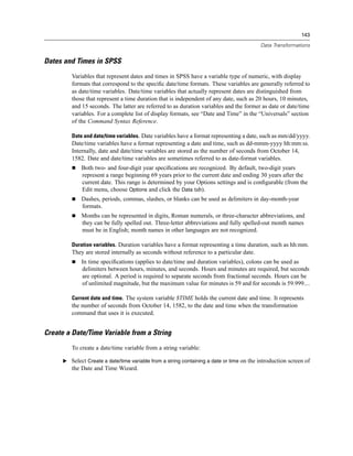 143

                                                                                          Data Transformations


Dates and Times in SPSS
         Variables that represent dates and times in SPSS have a variable type of numeric, with display
         formats that correspond to the speciﬁc date/time formats. These variables are generally referred to
         as date/time variables. Date/time variables that actually represent dates are distinguished from
         those that represent a time duration that is independent of any date, such as 20 hours, 10 minutes,
         and 15 seconds. The latter are referred to as duration variables and the former as date or date/time
         variables. For a complete list of display formats, see “Date and Time” in the “Universals” section
         of the Command Syntax Reference.

         Date and date/time variables. Date variables have a format representing a date, such as mm/dd/yyyy.
         Date/time variables have a format representing a date and time, such as dd-mmm-yyyy hh:mm:ss.
         Internally, date and date/time variables are stored as the number of seconds from October 14,
         1582. Date and date/time variables are sometimes referred to as date-format variables.
              Both two- and four-digit year speciﬁcations are recognized. By default, two-digit years
              represent a range beginning 69 years prior to the current date and ending 30 years after the
              current date. This range is determined by your Options settings and is conﬁgurable (from the
              Edit menu, choose Options and click the Data tab).
              Dashes, periods, commas, slashes, or blanks can be used as delimiters in day-month-year
              formats.
              Months can be represented in digits, Roman numerals, or three-character abbreviations, and
              they can be fully spelled out. Three-letter abbreviations and fully spelled-out month names
              must be in English; month names in other languages are not recognized.

         Duration variables. Duration variables have a format representing a time duration, such as hh:mm.
         They are stored internally as seconds without reference to a particular date.
              In time speciﬁcations (applies to date/time and duration variables), colons can be used as
              delimiters between hours, minutes, and seconds. Hours and minutes are required, but seconds
              are optional. A period is required to separate seconds from fractional seconds. Hours can be
              of unlimited magnitude, but the maximum value for minutes is 59 and for seconds is 59.999....

         Current date and time. The system variable $TIME holds the current date and time. It represents
         the number of seconds from October 14, 1582, to the date and time when the transformation
         command that uses it is executed.


Create a Date/Time Variable from a String
         To create a date/time variable from a string variable:

      E Select Create a date/time variable from a string containing a date or time on the introduction screen of
         the Date and Time Wizard.
 