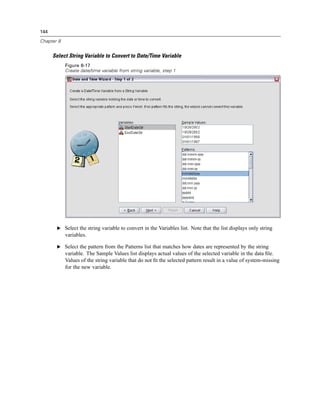 144

Chapter 8


      Select String Variable to Convert to Date/Time Variable
            Figure 8-17
            Create date/time variable from string variable, step 1




       E Select the string variable to convert in the Variables list. Note that the list displays only string
            variables.

       E Select the pattern from the Patterns list that matches how dates are represented by the string
            variable. The Sample Values list displays actual values of the selected variable in the data ﬁle.
            Values of the string variable that do not ﬁt the selected pattern result in a value of system-missing
            for the new variable.
 