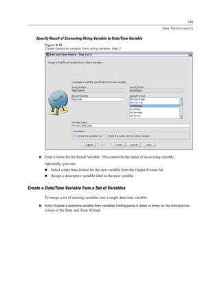 145

                                                                                          Data Transformations


    Specify Result of Converting String Variable to Date/Time Variable
         Figure 8-18
         Create date/time variable from string variable, step 2




      E Enter a name for the Result Variable. This cannot be the name of an existing variable.

         Optionally, you can:
             Select a date/time format for the new variable from the Output Format list.
             Assign a descriptive variable label to the new variable.


Create a Date/Time Variable from a Set of Variables
         To merge a set of existing variables into a single date/time variable:

      E Select Create a date/time variable from variables holding parts of dates or times on the introduction
         screen of the Date and Time Wizard.
 
