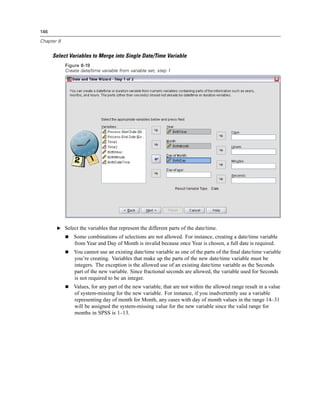 146

Chapter 8


      Select Variables to Merge into Single Date/Time Variable
            Figure 8-19
            Create date/time variable from variable set, step 1




       E Select the variables that represent the different parts of the date/time.
                Some combinations of selections are not allowed. For instance, creating a date/time variable
                from Year and Day of Month is invalid because once Year is chosen, a full date is required.
                You cannot use an existing date/time variable as one of the parts of the ﬁnal date/time variable
                you’re creating. Variables that make up the parts of the new date/time variable must be
                integers. The exception is the allowed use of an existing date/time variable as the Seconds
                part of the new variable. Since fractional seconds are allowed, the variable used for Seconds
                is not required to be an integer.
                Values, for any part of the new variable, that are not within the allowed range result in a value
                of system-missing for the new variable. For instance, if you inadvertently use a variable
                representing day of month for Month, any cases with day of month values in the range 14–31
                will be assigned the system-missing value for the new variable since the valid range for
                months in SPSS is 1–13.
 
