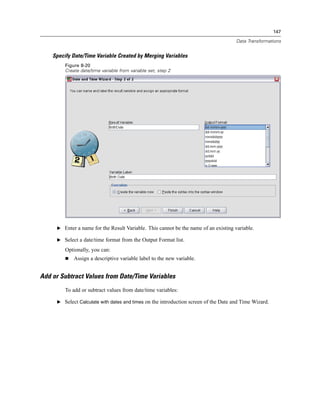 147

                                                                                     Data Transformations


    Specify Date/Time Variable Created by Merging Variables
         Figure 8-20
         Create date/time variable from variable set, step 2




     E Enter a name for the Result Variable. This cannot be the name of an existing variable.

     E Select a date/time format from the Output Format list.

         Optionally, you can:
             Assign a descriptive variable label to the new variable.


Add or Subtract Values from Date/Time Variables
         To add or subtract values from date/time variables:

     E Select Calculate with dates and times on the introduction screen of the Date and Time Wizard.
 